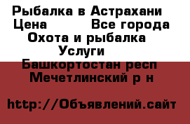 Рыбалка в Астрахани › Цена ­ 500 - Все города Охота и рыбалка » Услуги   . Башкортостан респ.,Мечетлинский р-н